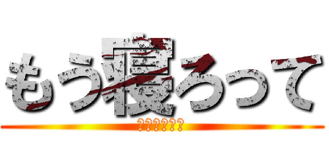 もう寝ろって (深夜ですよ？)