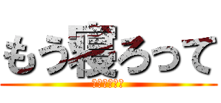 もう寝ろって (深夜ですよ？)