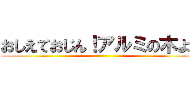 おしえておじん！アルミの木よ～ ()