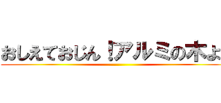 おしえておじん！アルミの木よ～ ()