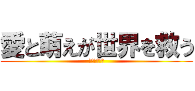 愛と萌えが世界を救う (萌えこそ全て)