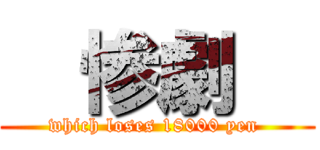   惨劇   (which loses 18000 yen )