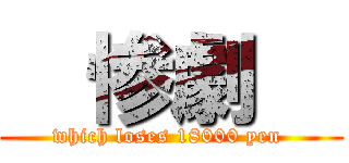   惨劇   (which loses 18000 yen )