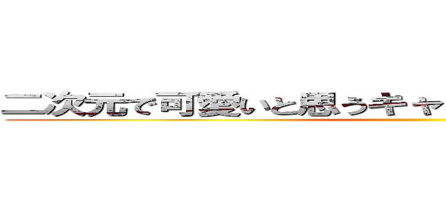 二次元で可愛いと思うキャラクターを個人で下さい ()