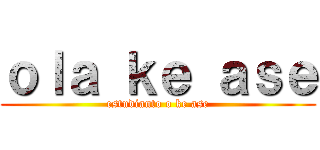 ｏｌａ ｋｅ ａｓｅ (estudianto o ke ase)