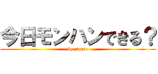 今日モンハンできる？ (by zippie)