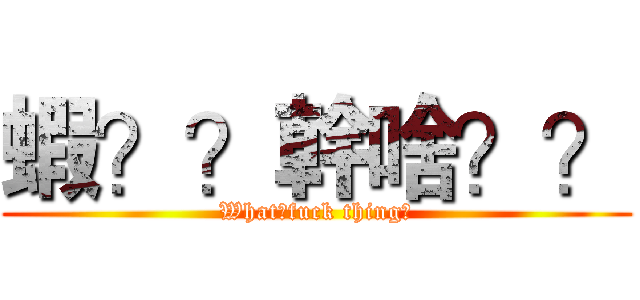 蝦？？幹啥？？ (What?fuck thing?)