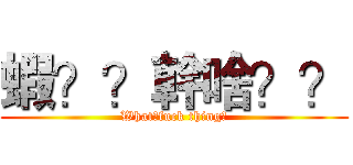 蝦？？幹啥？？ (What?fuck thing?)