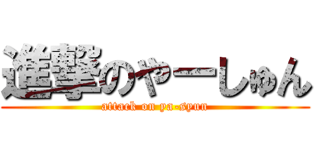 進撃のやーしゅん (attack on ya-syun)