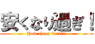 安くなり過ぎ！ (How cheap it is!!!)