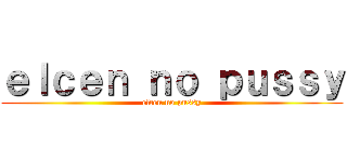 ｅｌｃｅｎ ｎｏ ｐｕｓｓｙ (elcen no pussy)