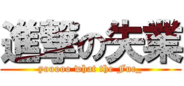 進撃の失業 (yooooo what the Fuc_)