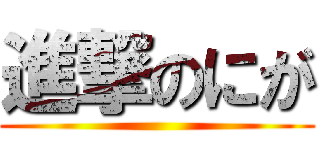 進撃のにが ()