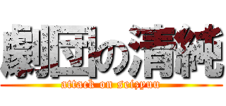 劇団の清純 (attack on seizyuu)