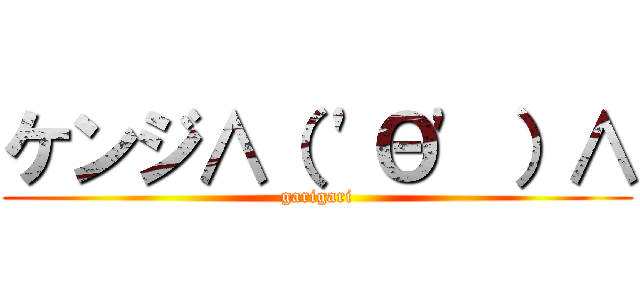 ケンジ∧（ \'Θ\' ）∧ (garigari)