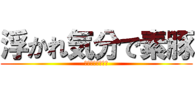 浮かれ気分で素豚 (ニタニタしながら)