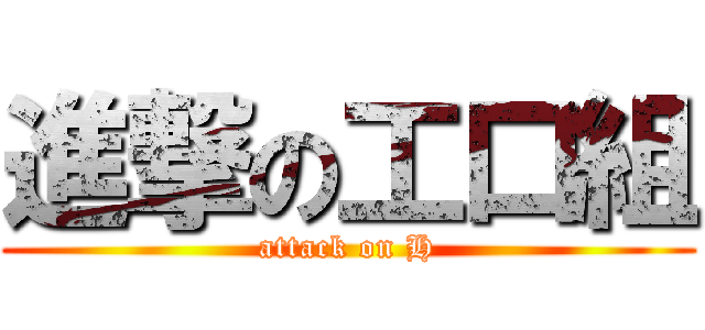 進撃の工口組 (attack on H)