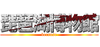 琵琶湖博物館 (because)