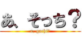 あ、そっち？ (a, gachi?)