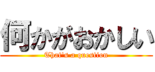 何かがおかしい (That's a question)