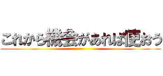 これから機会があれば使おう ()