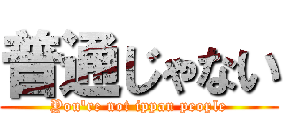 普通じゃない (You're not ippan people)