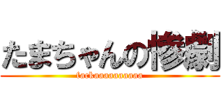 たまちゃんの惨劇 (fackaaaaaaaaaa)