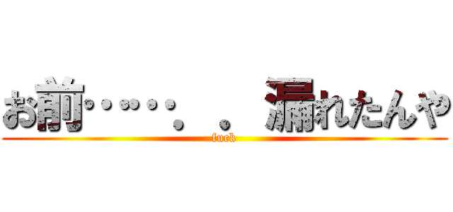 お前……．．漏れたんや (fuck)