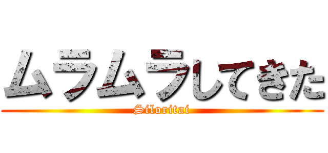 ムラムラしてきた (Siloritai)