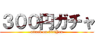 ３００円ガチャ (attack on 300Yen)