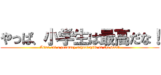 やっぱ、小学生は最高だな！ (After all a primary schoolchild is the best!)