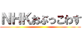 ＮＨＫおぶっこわす ()