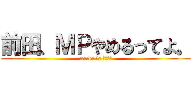前田、ＭＰやめるってよ。 (maeda is あぼーん)