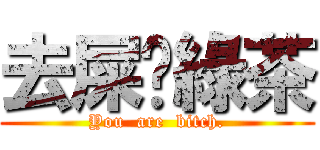 去屎吧綠茶 (You  are  bitch.)