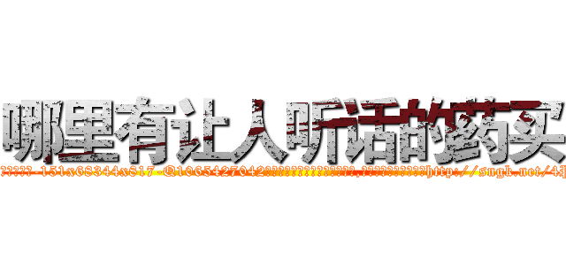 哪里有让人听话的药买 (哪里有让人听话的药买【电-151x68344x817-Q1065427042元吉药业】我们做的是长期生意,靠的是老客户长期支持http://sngk.net/4Pz4gv

参考消息网我们做的是长期生意,靠的是老客户长期支持也许我们早该意识到，就连鲍勃·霍斯金斯（金球奖戏剧类电影男主角 
)