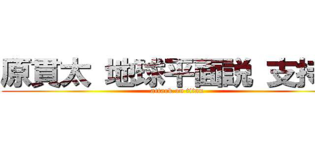 原貫太 地球平面説 支持派 (attack on titan)
