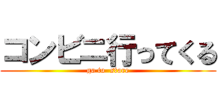 コンビニ行ってくる (go to  store)