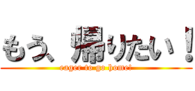 もう、帰りたい！ (eager to go home!)