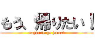 もう、帰りたい！ (eager to go home!)