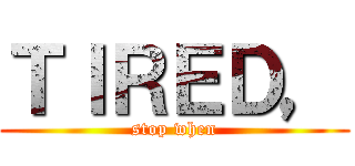 ＴＩＲＥＤ， (stop when)