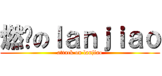燃烧のｌａｎｊｉａｏ (attack on lanjiao)