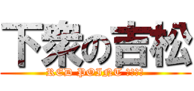 下衆の吉松 (RED POINT たくさん)
