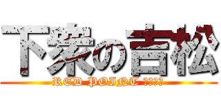 下衆の吉松 (RED POINT たくさん)