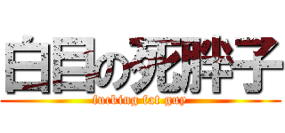 白目の死胖子 (fucking fat guy)