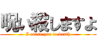呪い殺しますよ (I curse you to death)