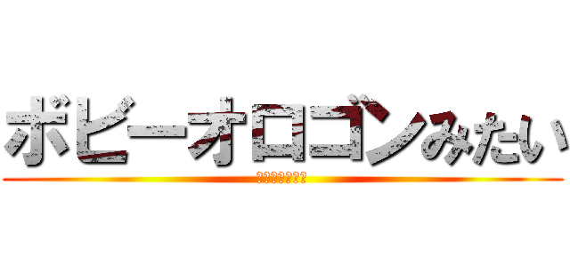 ボビーオロゴンみたい (轢き殺すぞお前)