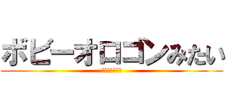 ボビーオロゴンみたい (轢き殺すぞお前)