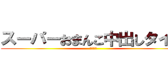 スーパーおまんこ中出しタイム (ＳＭＮＴ)