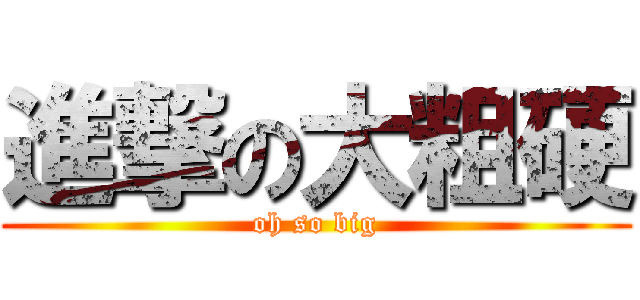 進撃の大粗硬 (oh so big)