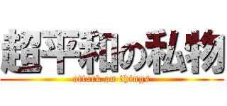 超平和の私物 (attack on things)